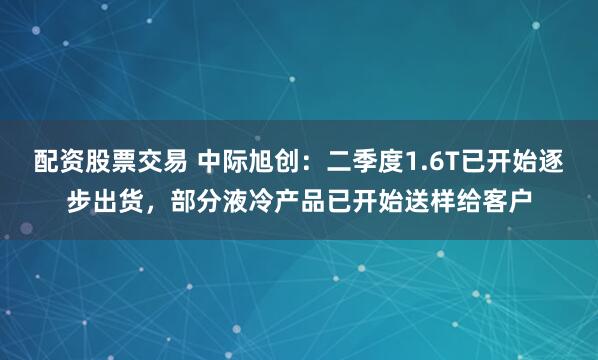 配资股票交易 中际旭创：二季度1.6T已开始逐步出货，部分液冷产品已开始送样给客户