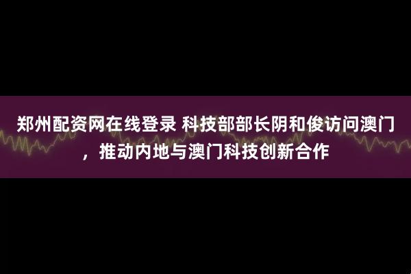 郑州配资网在线登录 科技部部长阴和俊访问澳门，推动内地与澳门科技创新合作