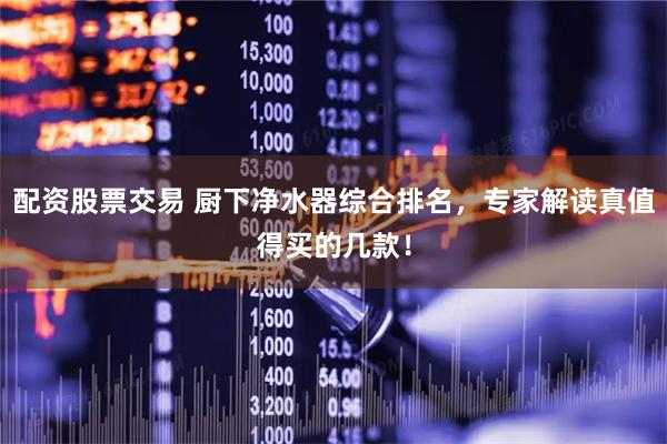 配资股票交易 厨下净水器综合排名，专家解读真值得买的几款！