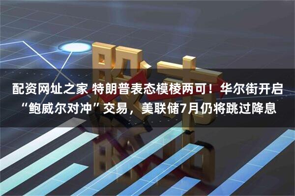 配资网址之家 特朗普表态模棱两可！华尔街开启“鲍威尔对冲”交易，美联储7月仍将跳过降息