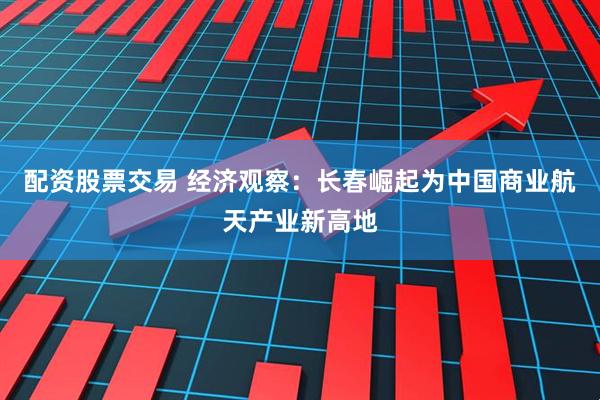 配资股票交易 经济观察：长春崛起为中国商业航天产业新高地