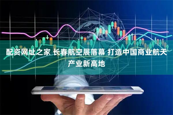 配资网址之家 长春航空展落幕 打造中国商业航天产业新高地