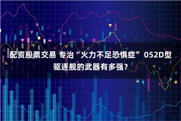 配资股票交易 专治“火力不足恐惧症” 052D型驱逐舰的武器有多强？