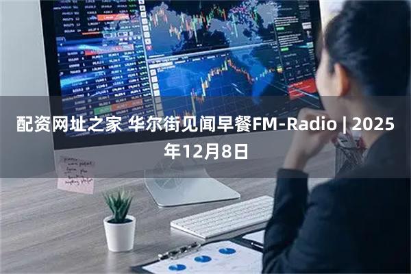 配资网址之家 华尔街见闻早餐FM-Radio | 2025年12月8日