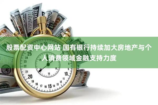 股票配资中心网站 国有银行持续加大房地产与个人消费领域金融支持力度