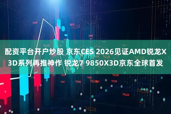 配资平台开户炒股 京东CES 2026见证AMD锐龙X3D系列再推神作 锐龙7 9850X3D京东全球首发