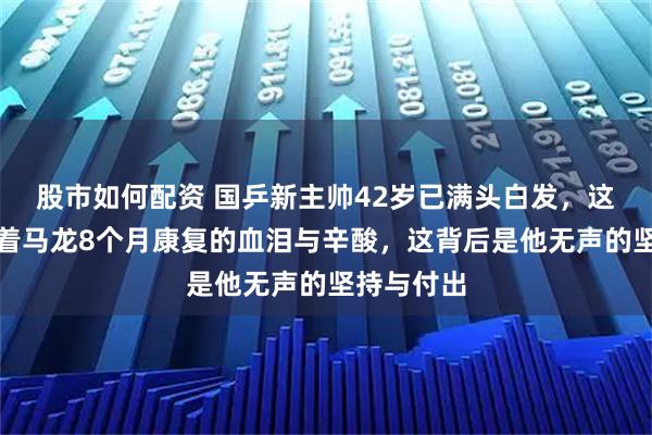 股市如何配资 国乒新主帅42岁已满头白发，这头白发藏着马龙8个月康复的血泪与辛酸，这背后是他无声的坚持与付出