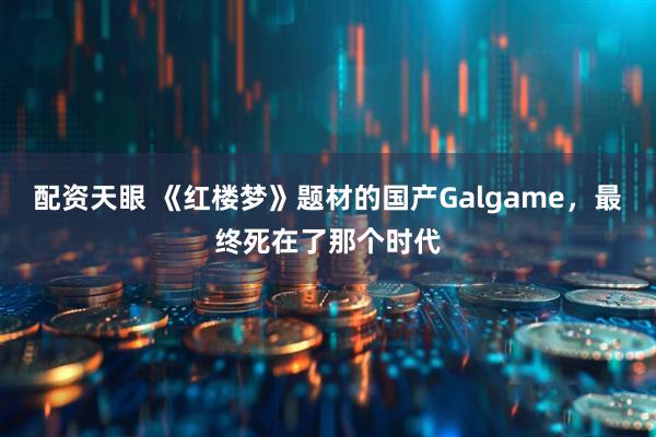 配资天眼 《红楼梦》题材的国产Galgame，最终死在了那个时代