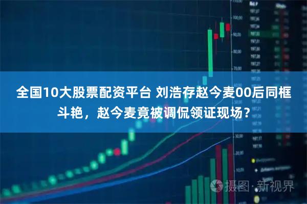 全国10大股票配资平台 刘浩存赵今麦00后同框斗艳，赵今麦竟被调侃领证现场？