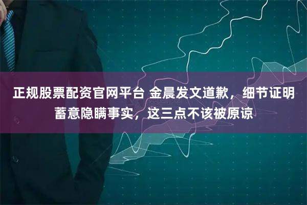 正规股票配资官网平台 金晨发文道歉，细节证明蓄意隐瞒事实，这三点不该被原谅