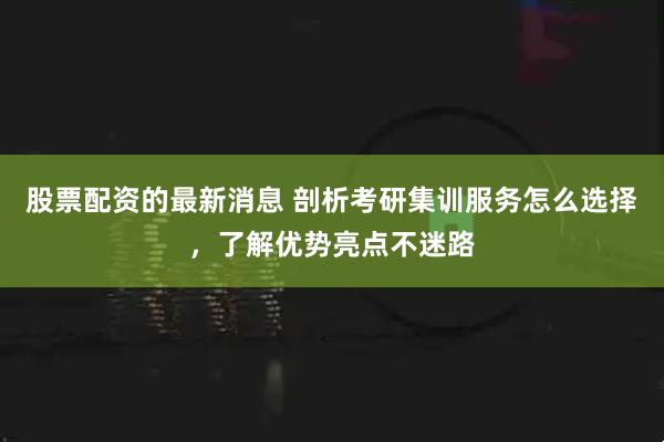 股票配资的最新消息 剖析考研集训服务怎么选择，了解优势亮点不迷路
