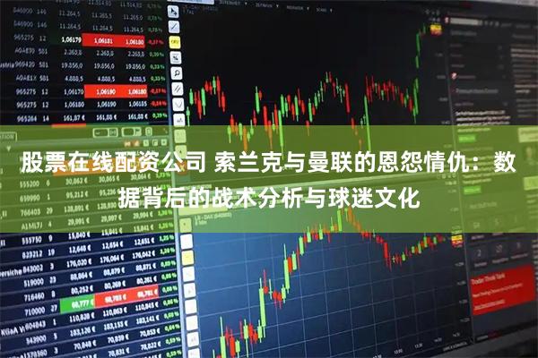 股票在线配资公司 索兰克与曼联的恩怨情仇：数据背后的战术分析与球迷文化
