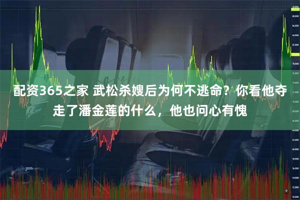 配资365之家 武松杀嫂后为何不逃命？你看他夺走了潘金莲的什么，他也问心有愧