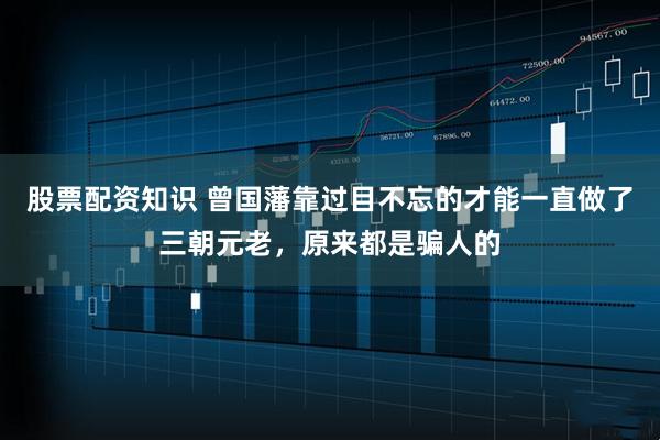 股票配资知识 曾国藩靠过目不忘的才能一直做了三朝元老，原来都是骗人的