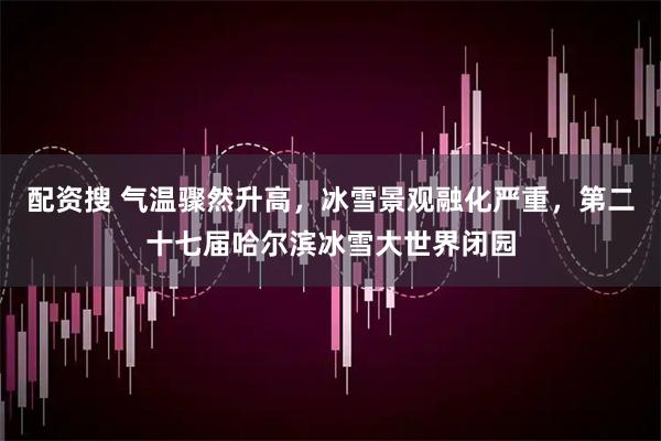 配资搜 气温骤然升高，冰雪景观融化严重，第二十七届哈尔滨冰雪大世界闭园