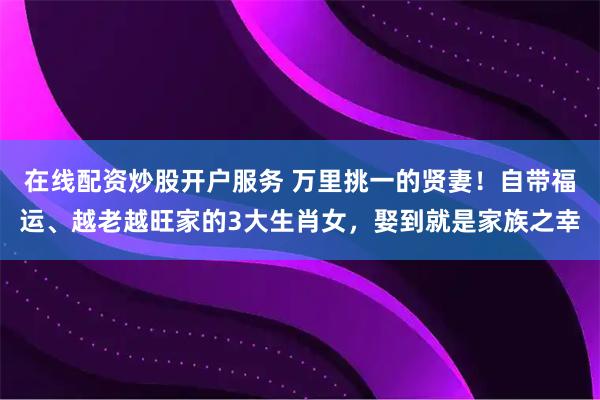 在线配资炒股开户服务 万里挑一的贤妻！自带福运、越老越旺家的3大生肖女，娶到就是家族之幸