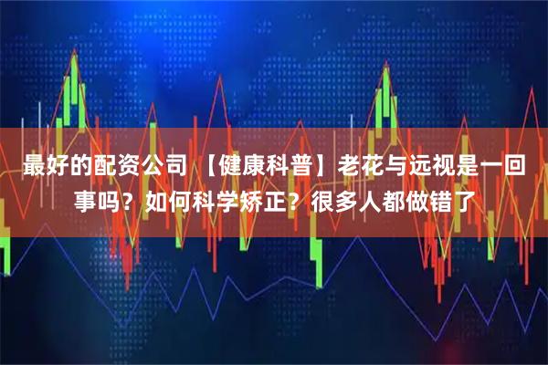 最好的配资公司 【健康科普】老花与远视是一回事吗？如何科学矫正？很多人都做错了