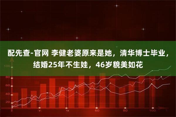 配先查-官网 李健老婆原来是她，清华博士毕业，结婚25年不生娃，46岁貌美如花