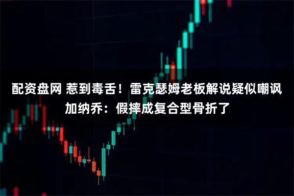 配资盘网 惹到毒舌！雷克瑟姆老板解说疑似嘲讽加纳乔：假摔成复合型骨折了