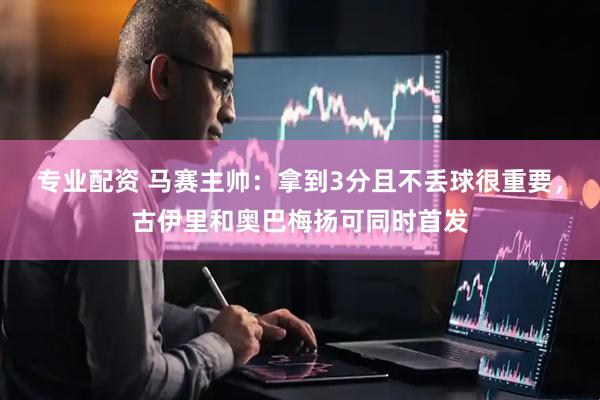 专业配资 马赛主帅：拿到3分且不丢球很重要，古伊里和奥巴梅扬可同时首发