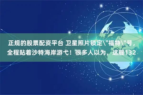 正规的股票配资平台 卫星照片锁定＂福特＂号，全程贴着沙特海岸游弋！很多人以为，这艘132