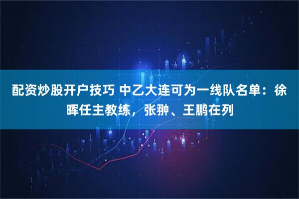配资炒股开户技巧 中乙大连可为一线队名单：徐晖任主教练，张翀、王鹏在列