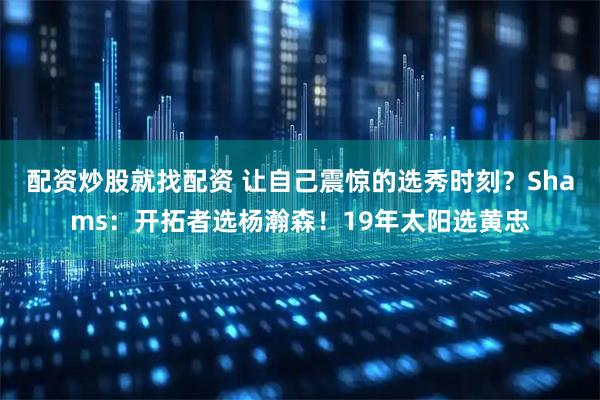 配资炒股就找配资 让自己震惊的选秀时刻？Shams：开拓者选杨瀚森！19年太阳选黄忠