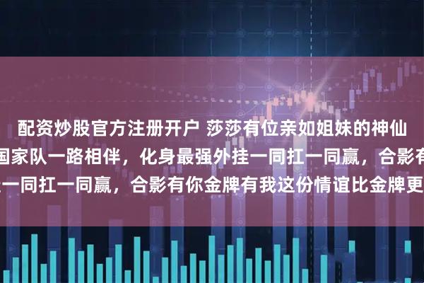 配资炒股官方注册开户 莎莎有位亲如姐妹的神仙闺蜜，何卓佳从省队到国家队一路相伴，化身最强外挂一同扛一同赢，合影有你金牌有我这份情谊比金牌更坚实